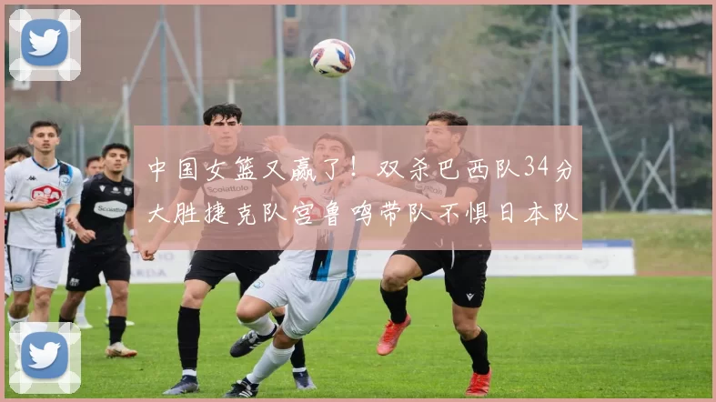 中国女篮又赢了！双杀巴西队34分大胜捷克队宫鲁鸣带队不惧日本队