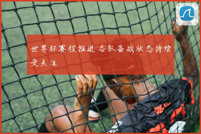 世界杯赛程推进 各队备战状态持续受关注