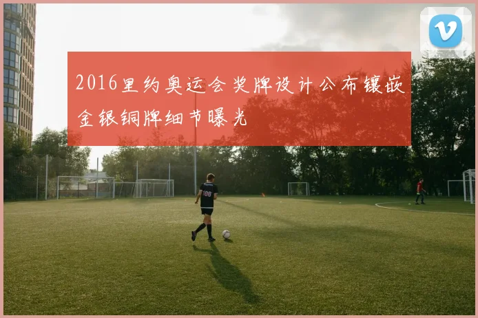 2016里约奥运会奖牌设计公布镶嵌金银铜牌细节曝光