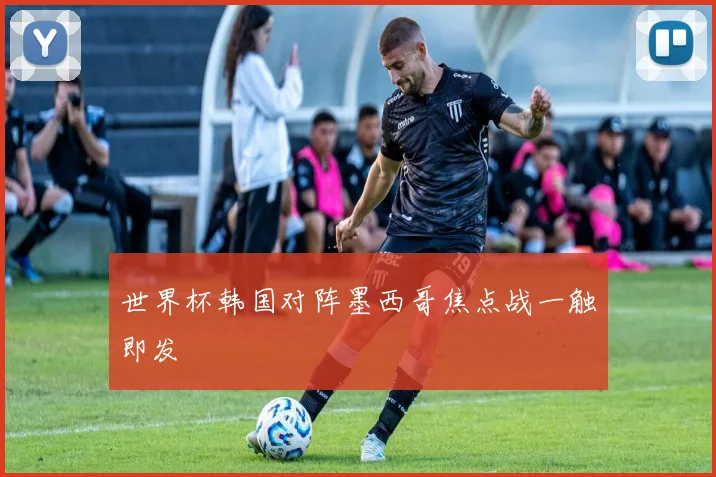 世界杯韩国对阵墨西哥焦点战一触即发