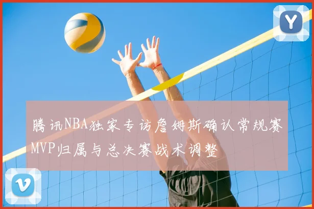 腾讯NBA独家专访詹姆斯确认常规赛MVP归属与总决赛战术调整