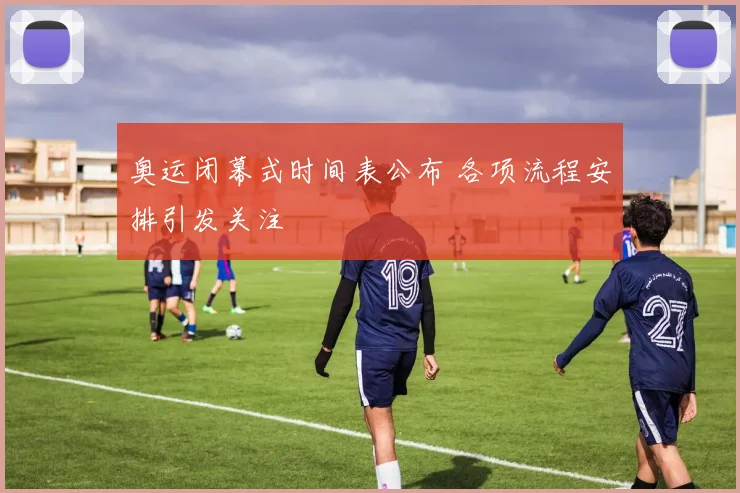 奥运闭幕式时间表公布 各项流程安排引发关注