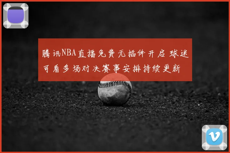 腾讯NBA直播免费无插件开启 球迷可看多场对决赛事安排持续更新