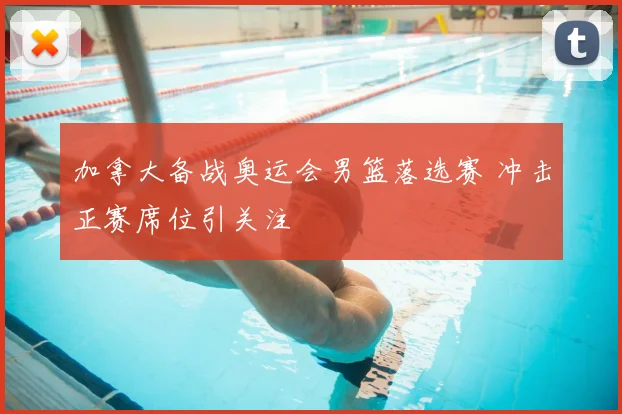 加拿大备战奥运会男篮落选赛 冲击正赛席位引关注