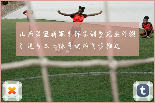 山西男篮新赛季阵容调整完成外援引进与本土球员续约同步推进