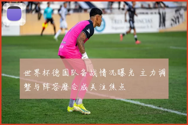 世界杯德国队备战情况曝光 主力调整与阵容磨合成关注焦点
