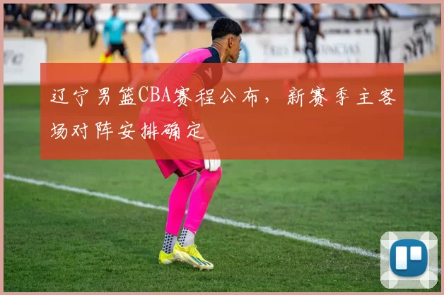 辽宁男篮CBA赛程公布，新赛季主客场对阵安排确定