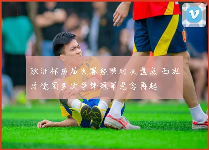 欧洲杯历届决赛经典对决盘点 西班牙德国多次争锋冠军悬念再起