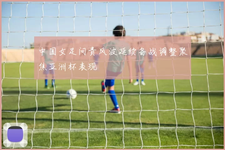 中国女足问责风波延续备战调整聚焦亚洲杯表现