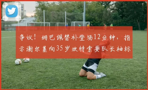 争议！姆巴佩替补登场12分钟，指示谢尔基向35岁坎特索要队长袖标