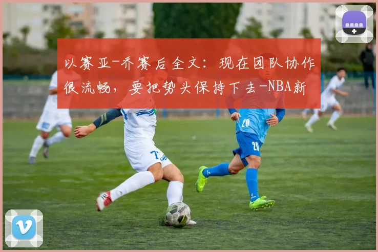 以赛亚-乔赛后全文：现在团队协作很流畅，要把势头保持下去-NBA新闻