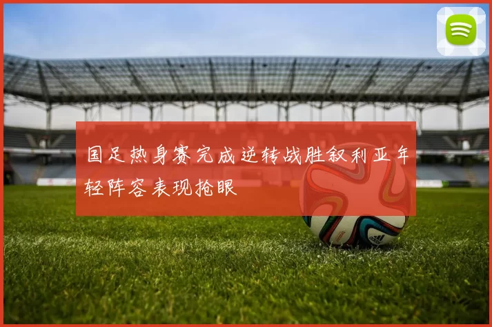 国足热身赛完成逆转战胜叙利亚年轻阵容表现抢眼