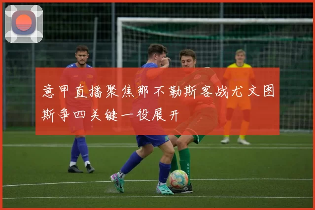 意甲直播聚焦那不勒斯客战尤文图斯争四关键一役展开