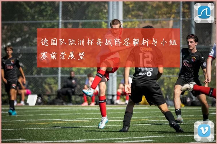 德国队欧洲杯备战阵容解析与小组赛前景展望