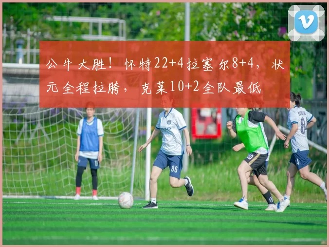 公牛大胜！怀特22+4拉塞尔8+4，状元全程拉胯，克莱10+2全队最低