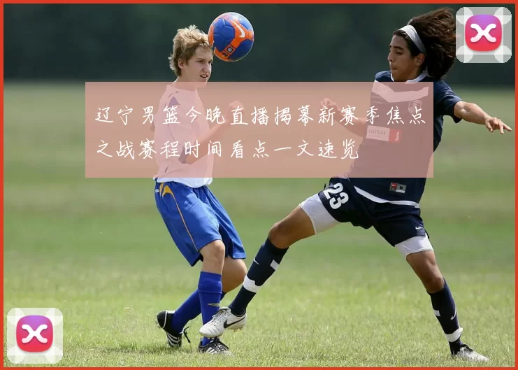 辽宁男篮今晚直播揭幕新赛季焦点之战赛程时间看点一文速览