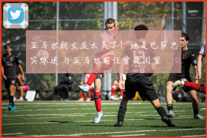 亚马尔新女友太美了！她是巴萨忠实球迷 与亚马尔前任曾是闺蜜