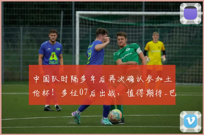中国队时隔多年后再次确认参加土伦杯！多位07后出战，值得期待_巴西队_国青队_球迷