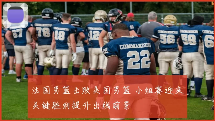 法国男篮击败美国男篮 小组赛迎来关键胜利提升出线前景