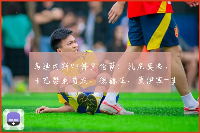 乌迪内斯vs佛罗伦萨：扎尼奥洛、卡巴瑟利首发，德赫亚、莫伊塞-基恩出战