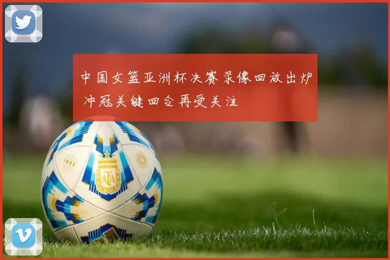 中国女篮亚洲杯决赛录像回放出炉 冲冠关键回合再受关注