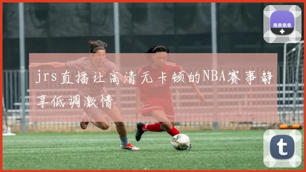 jrs直播让高清无卡顿的NBA赛事静享低调激情