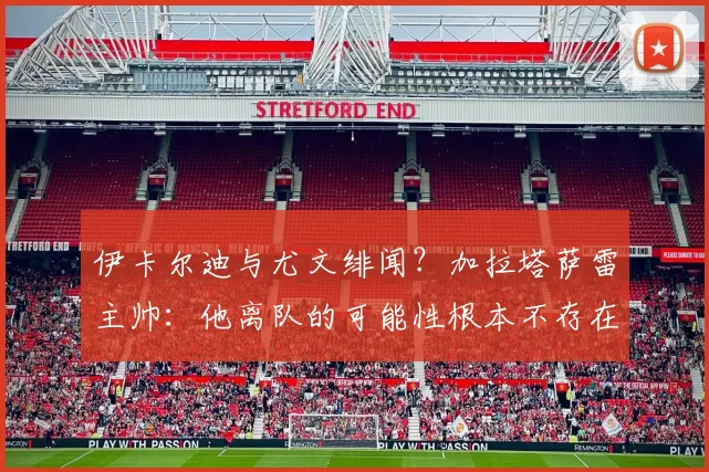 伊卡尔迪与尤文绯闻？加拉塔萨雷主帅：他离队的可能性根本不存在