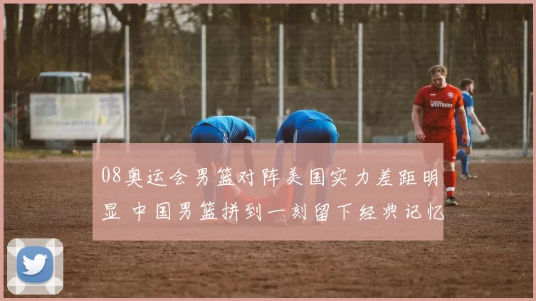 08奥运会男篮对阵美国实力差距明显 中国男篮拼到一刻留下经典记忆