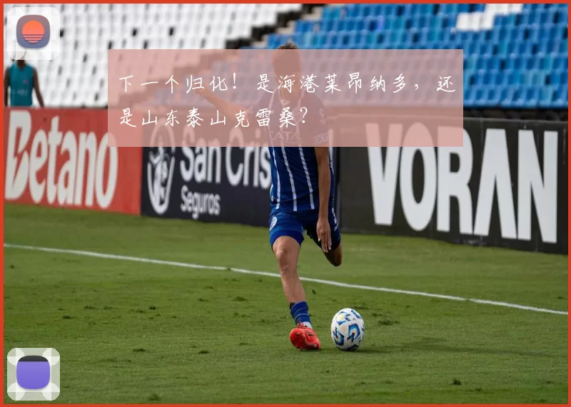 下一个归化！是海港莱昂纳多，还是山东泰山克雷桑？