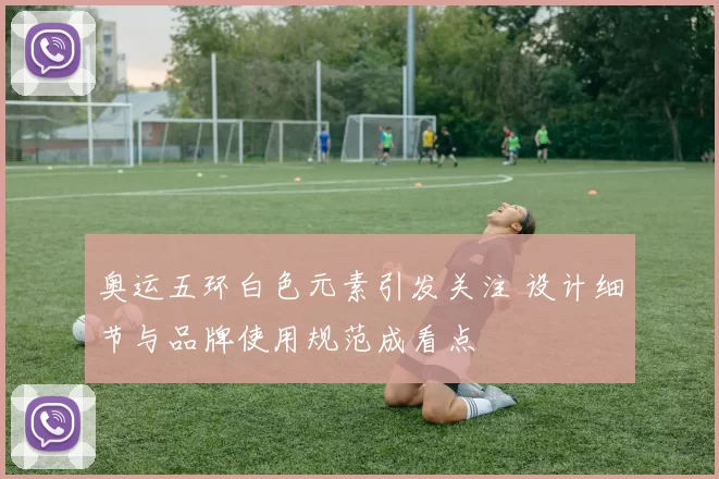 奥运五环白色元素引发关注 设计细节与品牌使用规范成看点