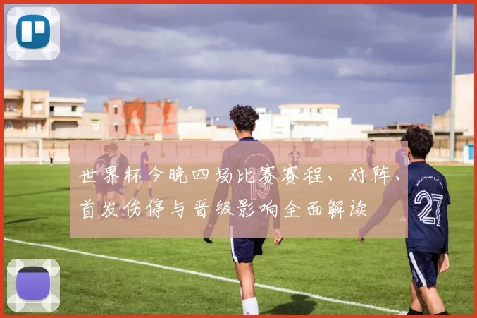 世界杯今晚四场比赛赛程、对阵、首发伤停与晋级影响全面解读
