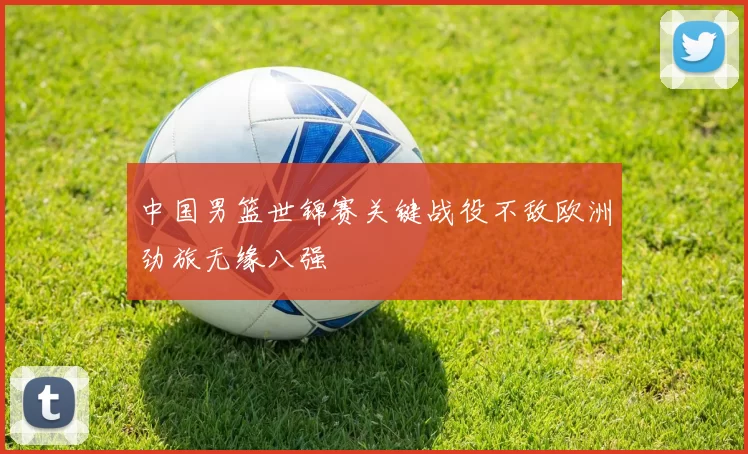 中国男篮世锦赛关键战役不敌欧洲劲旅无缘八强