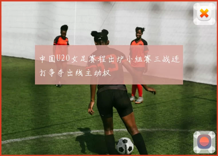 中国U20女足赛程出炉小组赛三战连打争夺出线主动权