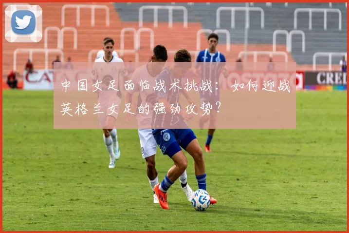 中国女足面临战术挑战：如何迎战英格兰女足的强劲攻势？