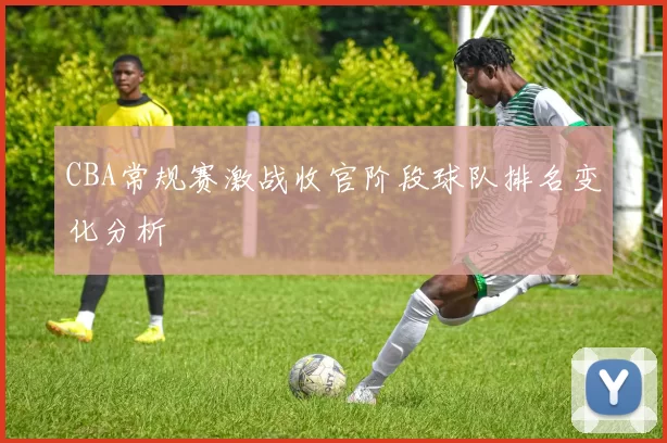 CBA常规赛激战收官阶段球队排名变化分析