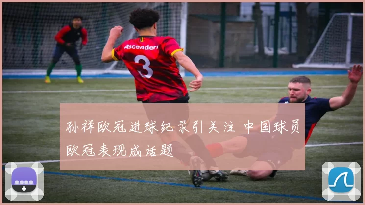 孙祥欧冠进球纪录引关注 中国球员欧冠表现成话题